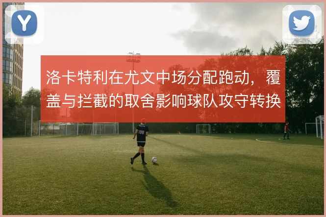 洛卡特利在尤文中场分配跑动，覆盖与拦截的取舍影响球队攻守转换节奏