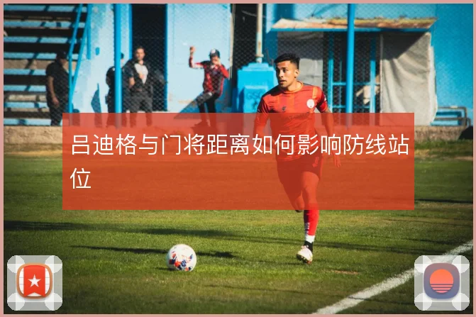 吕迪格与门将距离如何影响防线站位