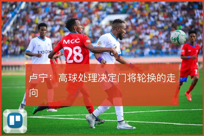 卢宁：高球处理决定门将轮换的走向