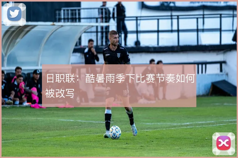 日职联：酷暑雨季下比赛节奏如何被改写