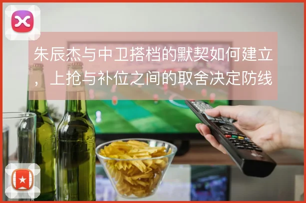 朱辰杰与中卫搭档的默契如何建立,上抢与补位之间的取舍决定防线稳定