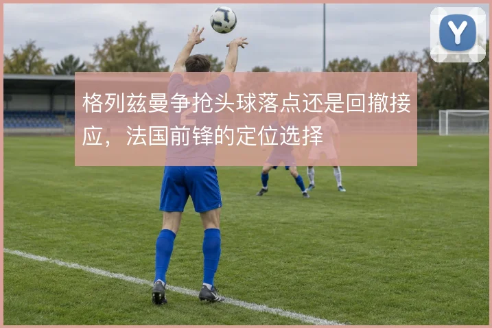格列兹曼争抢头球落点还是回撤接应，法国前锋的定位选择