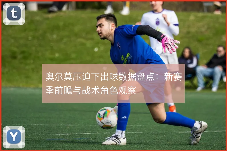 奥尔莫压迫下出球数据盘点:新赛季前瞻与战术角色观察