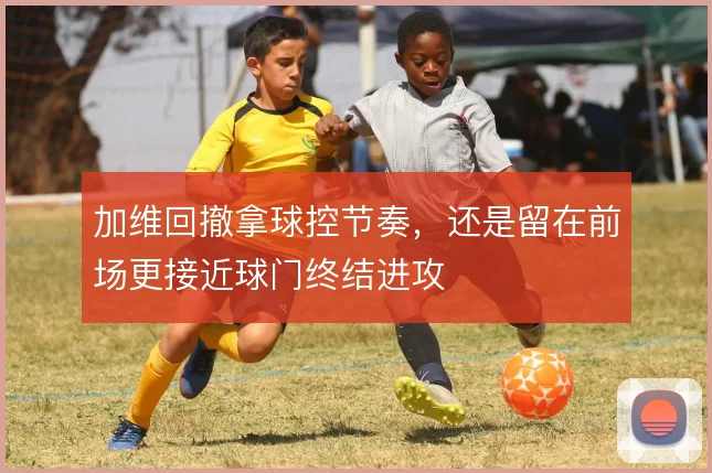 加维回撤拿球控节奏，还是留在前场更接近球门终结进攻