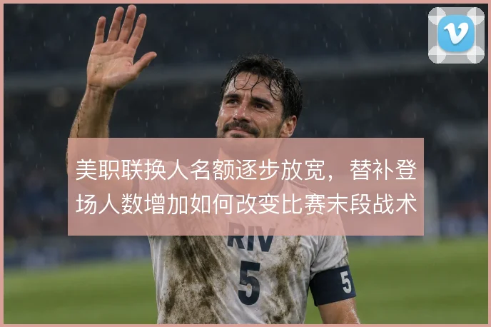 美职联换人名额逐步放宽,替补登场人数增加如何改变比赛末段战术节奏