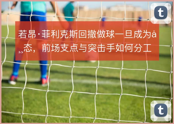 若昂·菲利克斯回撤做球一旦成为常态，前场支点与突击手如何分工