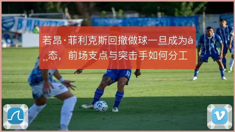 若昂·菲利克斯回撤做球一旦成为常态,前场支点与突击手如何分工