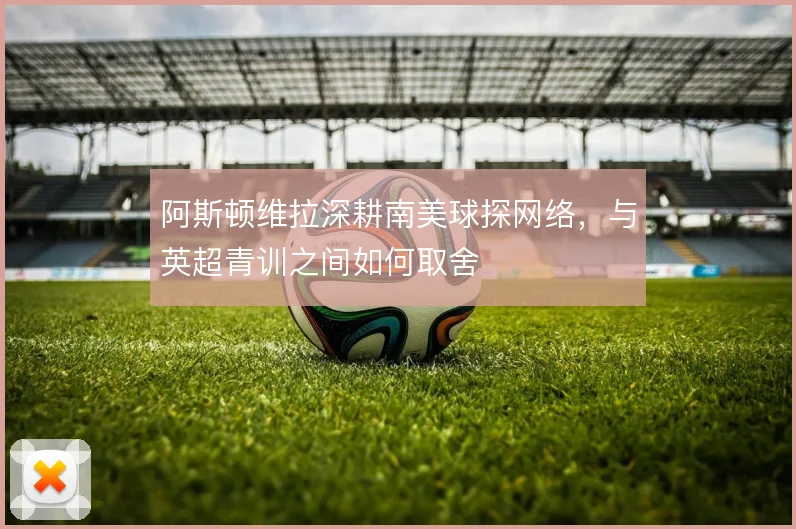 阿斯顿维拉深耕南美球探网络,与英超青训之间如何取舍