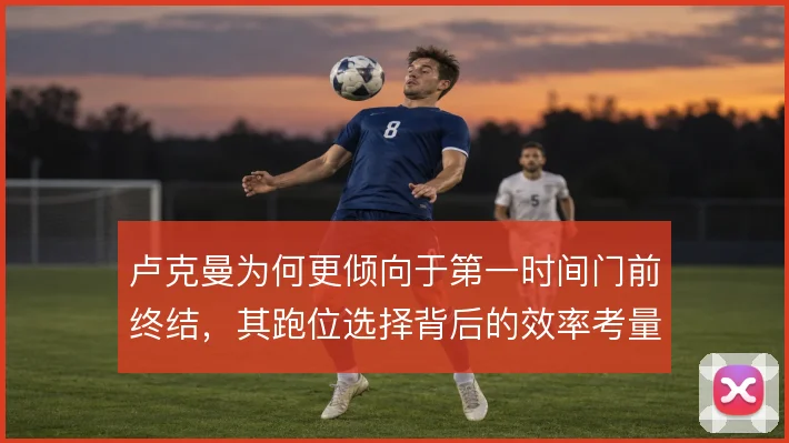 卢克曼为何更倾向于第一时间门前终结，其跑位选择背后的效率考量