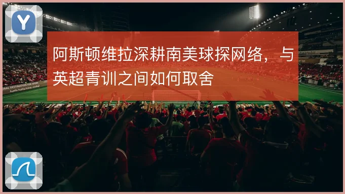 阿斯顿维拉深耕南美球探网络,与英超青训之间如何取舍