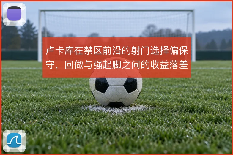 卢卡库在禁区前沿的射门选择偏保守，回做与强起脚之间的收益落差