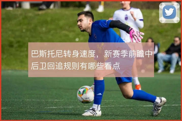巴斯托尼转身速度,新赛季前瞻中后卫回追规则有哪些看点