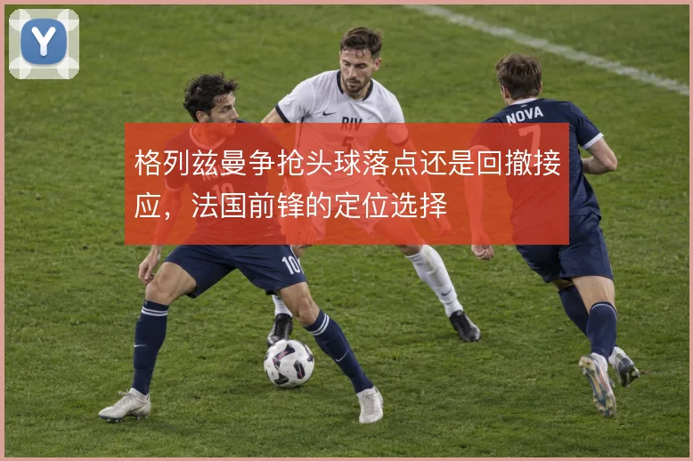 格列兹曼争抢头球落点还是回撤接应，法国前锋的定位选择