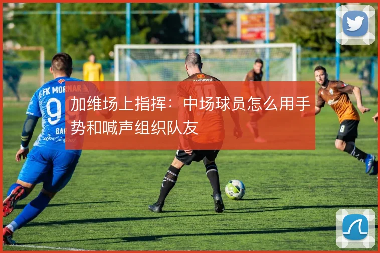 加维场上指挥:中场球员怎么用手势和喊声组织队友