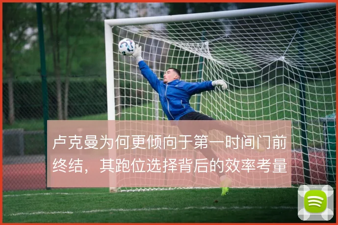 卢克曼为何更倾向于第一时间门前终结，其跑位选择背后的效率考量