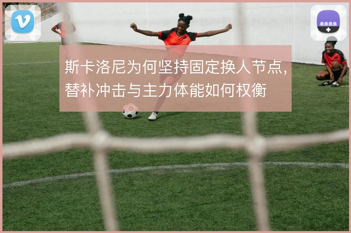 斯卡洛尼为何坚持固定换人节点,替补冲击与主力体能如何权衡