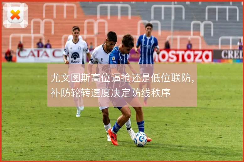 尤文图斯高位逼抢还是低位联防,补防轮转速度决定防线秩序