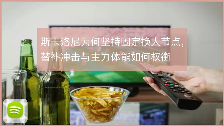 斯卡洛尼为何坚持固定换人节点，替补冲击与主力体能如何权衡