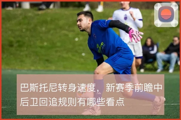 巴斯托尼转身速度，新赛季前瞻中后卫回追规则有哪些看点