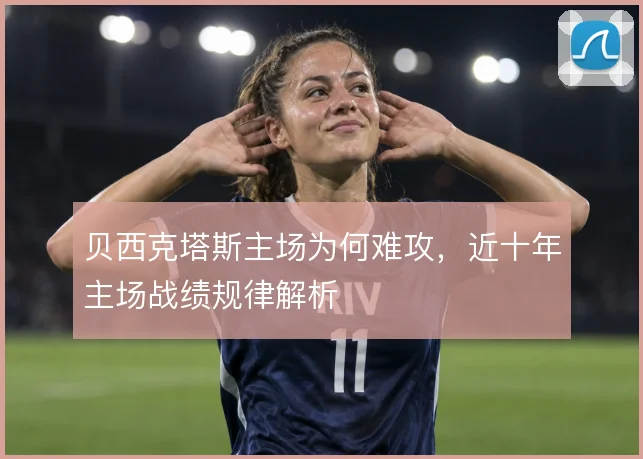 贝西克塔斯主场为何难攻，近十年主场战绩规律解析
