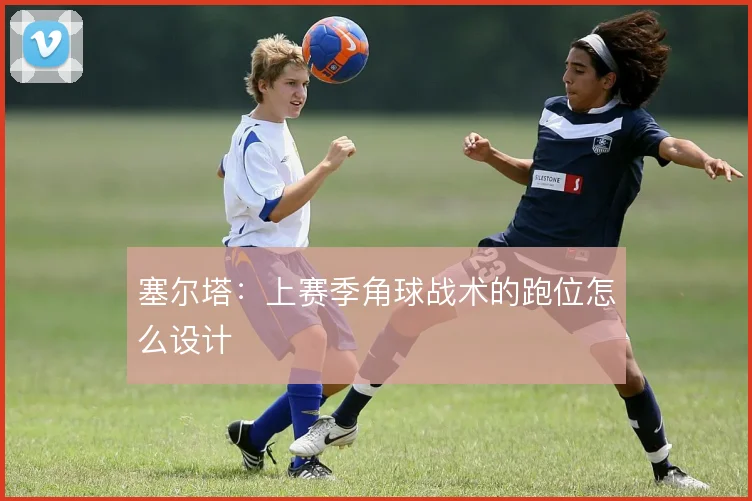 塞尔塔:上赛季角球战术的跑位怎么设计