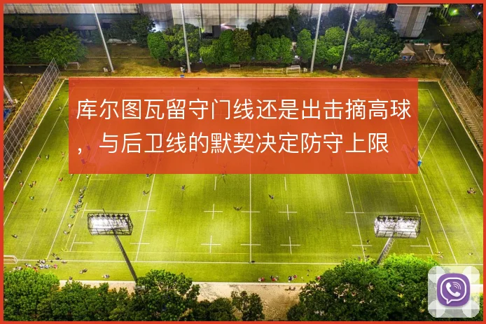 库尔图瓦留守门线还是出击摘高球，与后卫线的默契决定防守上限